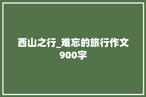 西山之行_难忘的旅行作文900字