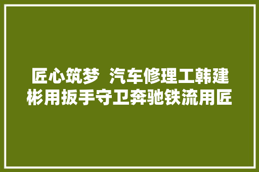 匠心筑梦  汽车修理工韩建彬用扳手守卫奔驰铁流用匠心打造保障标准