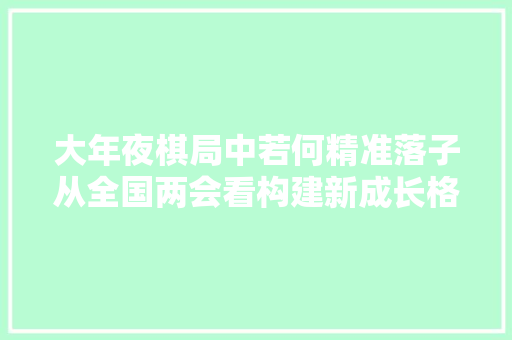 大年夜棋局中若何精准落子从全国两会看构建新成长格局发力点