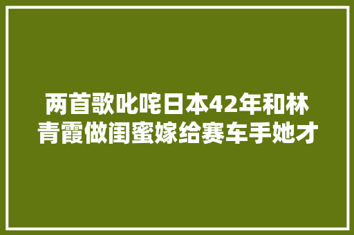两首歌叱咤日本42年和林青霞做闺蜜嫁给赛车手她才是真潇洒