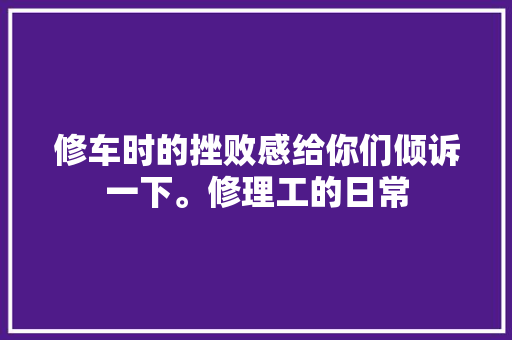 修车时的挫败感给你们倾诉一下。修理工的日常