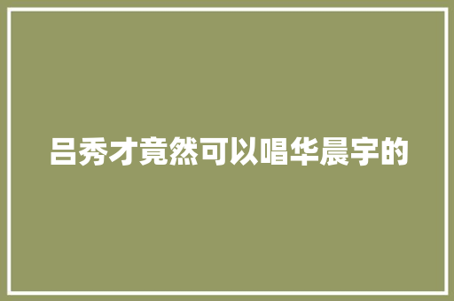 吕秀才竟然可以唱华晨宇的