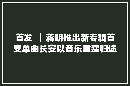 首发▕  蒋明推出新专辑首支单曲长安以音乐重建归途