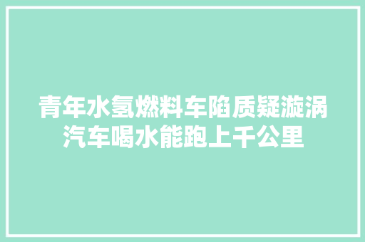 青年水氢燃料车陷质疑漩涡汽车喝水能跑上千公里