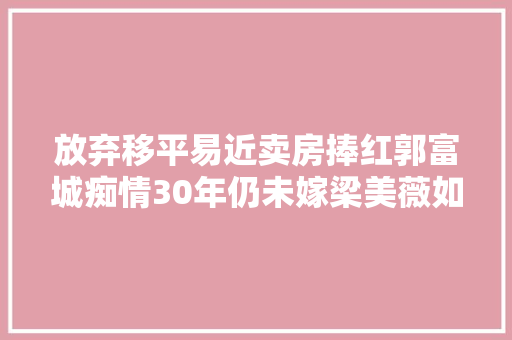 放弃移平易近卖房捧红郭富城痴情30年仍未嫁梁美薇如今后悔吗