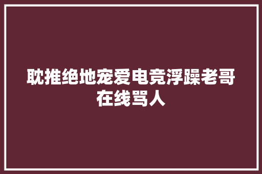 耽推绝地宠爱电竞浮躁老哥在线骂人