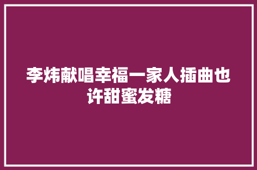 李炜献唱幸福一家人插曲也许甜蜜发糖