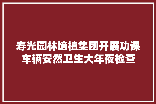 寿光园林培植集团开展功课车辆安然卫生大年夜检查