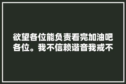 欲望各位能负责看完加油吧各位。我不信赖谐音我戒不掉落
