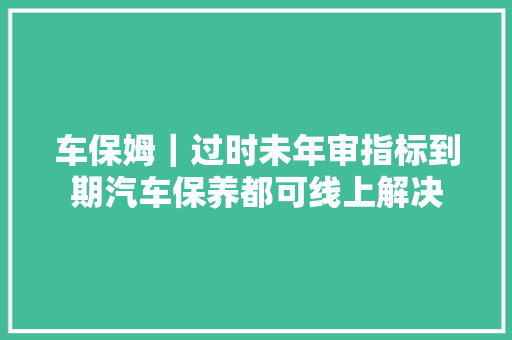 车保姆｜过时未年审指标到期汽车保养都可线上解决