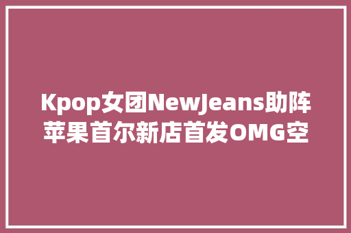 Kpop女团NewJeans助阵苹果首尔新店首发OMG空间音频版歌曲