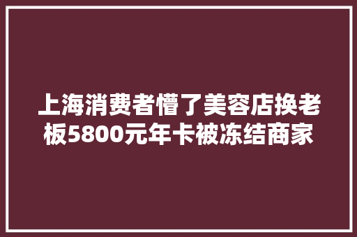 上海消费者懵了美容店换老板5800元年卡被冻结商家称再充5800元才能解冻
