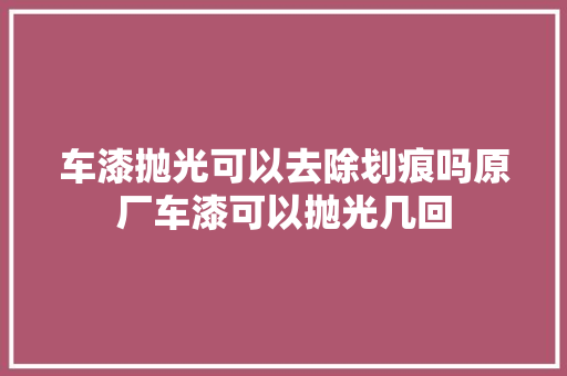 车漆抛光可以去除划痕吗原厂车漆可以抛光几回