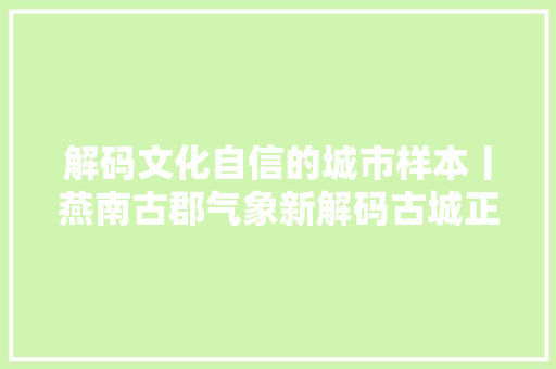解码文化自信的城市样本丨燕南古郡气象新解码古城正定的文化自信样本