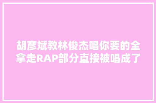 胡彦斌教林俊杰唱你要的全拿走RAP部分直接被唱成了乱码是怎么回事