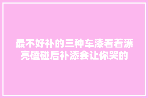 最不好补的三种车漆看着漂亮磕碰后补漆会让你哭的 汽车知识
