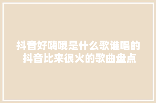 抖音好嗨哦是什么歌谁唱的 抖音比来很火的歌曲盘点