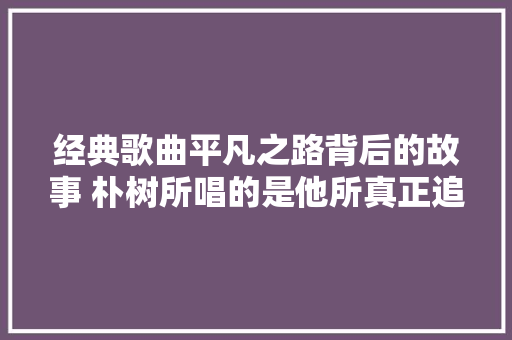 经典歌曲平凡之路背后的故事 朴树所唱的是他所真正追寻的吗