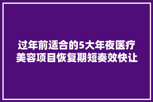 过年前适合的5大年夜医疗美容项目恢复期短奏效快让你快速变美