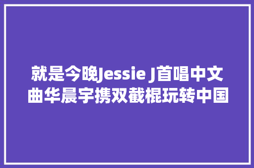 就是今晚Jessie J首唱中文曲华晨宇携双截棍玩转中国风