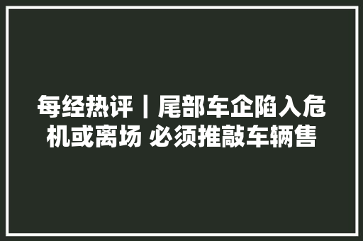 每经热评｜尾部车企陷入危机或离场 必须推敲车辆售后维修问题