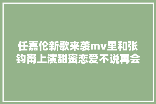 任嘉伦新歌来袭mv里和张钧甯上演甜蜜恋爱不说再会追定了