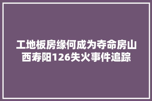 工地板房缘何成为夺命房山西寿阳126失火事件追踪