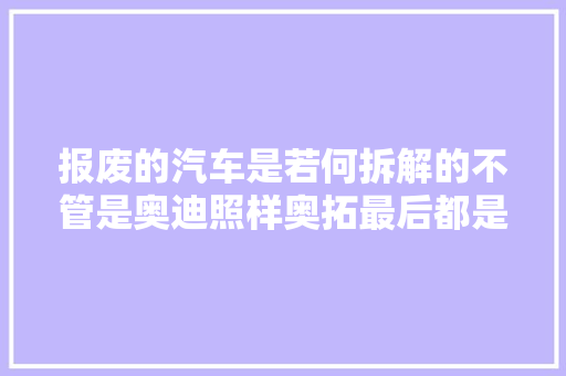 报废的汽车是若何拆解的不管是奥迪照样奥拓最后都是一个样