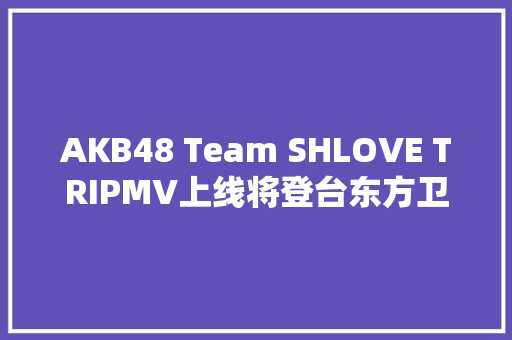 AKB48 Team SHLOVE TRIPMV上线将登台东方卫视跨年盛典
