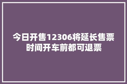 今日开售12306将延长售票时间开车前都可退票