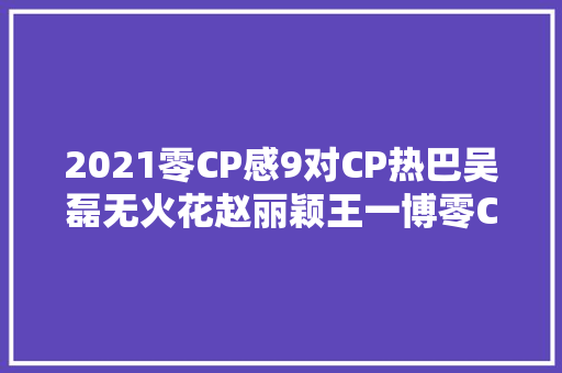 2021零CP感9对CP热巴吴磊无火花赵丽颖王一博零CP感