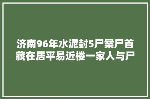 济南96年水泥封5尸案尸首藏在居平易近楼一家人与尸首同处6年不知