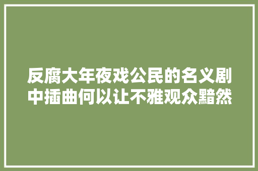 反腐大年夜戏公民的名义剧中插曲何以让不雅观众黯然落泪