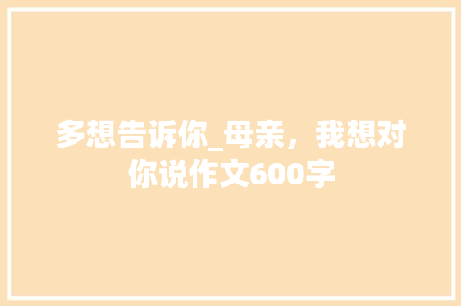 多想告诉你_母亲，我想对你说作文600字
