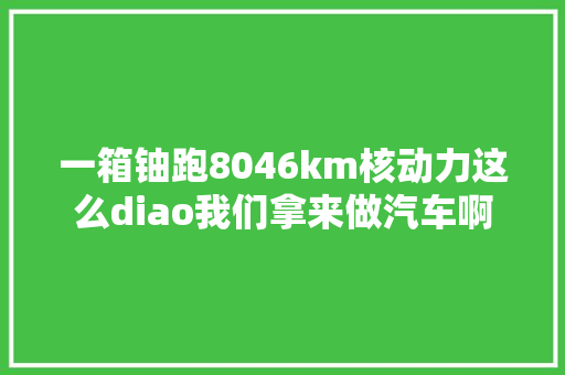 一箱铀跑8046km核动力这么diao我们拿来做汽车啊