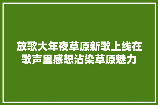 放歌大年夜草原新歌上线在歌声里感想沾染草原魅力