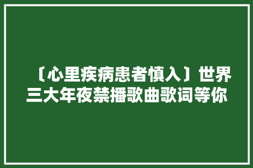 〔心里疾病患者慎入〕世界三大年夜禁播歌曲歌词等你来寻衅