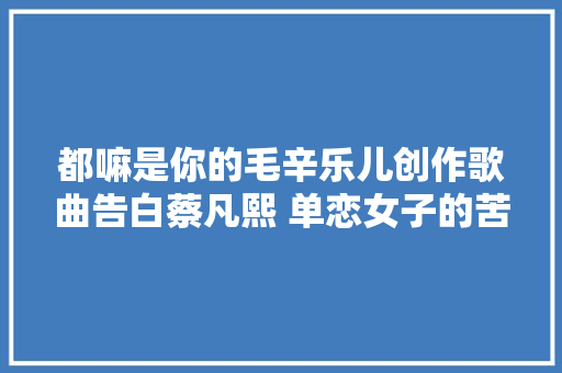 都嘛是你的毛辛乐儿创作歌曲告白蔡凡熙 单恋女子的苦处