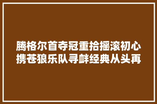 腾格尔首夺冠重拾摇滚初心携苍狼乐队寻衅经典从头再来