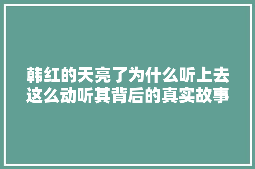 韩红的天亮了为什么听上去这么动听其背后的真实故事更动听