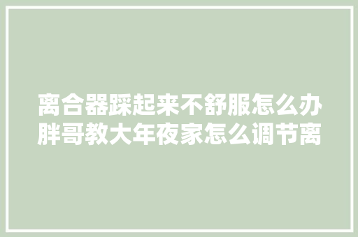 离合器踩起来不舒服怎么办胖哥教大年夜家怎么调节离合器总泵