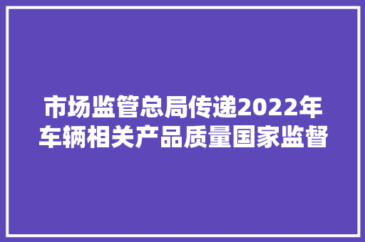 市场监管总局传递2022年车辆相关产品质量国家监督抽查情况