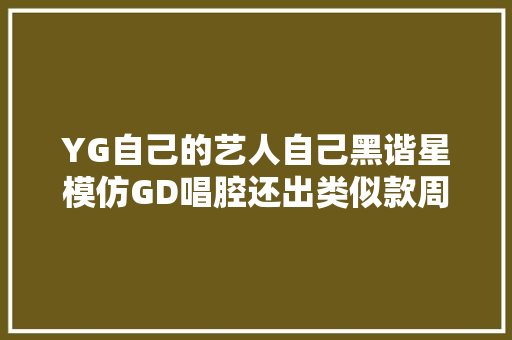 YG自己的艺人自己黑谐星模仿GD唱腔还出类似款周边