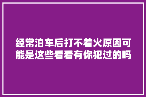经常泊车后打不着火原因可能是这些看看有你犯过的吗