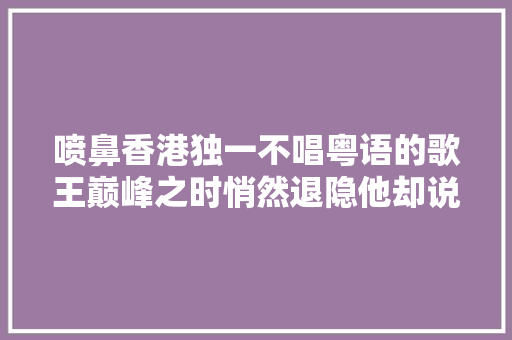 喷鼻香港独一不唱粤语的歌王巅峰之时悄然退隐他却说是为了妄图