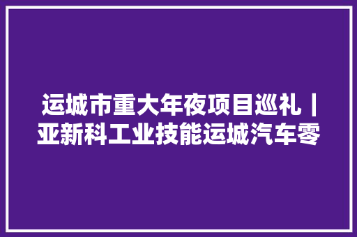 运城市重大年夜项目巡礼｜亚新科工业技能运城汽车零部件制造基地​加速聚变