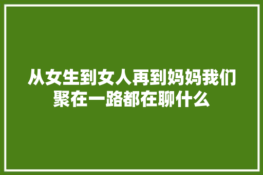 从女生到女人再到妈妈我们聚在一路都在聊什么
