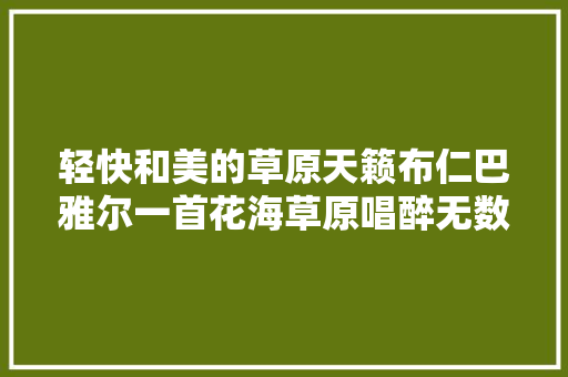 轻快和美的草原天籁布仁巴雅尔一首花海草原唱醉无数人