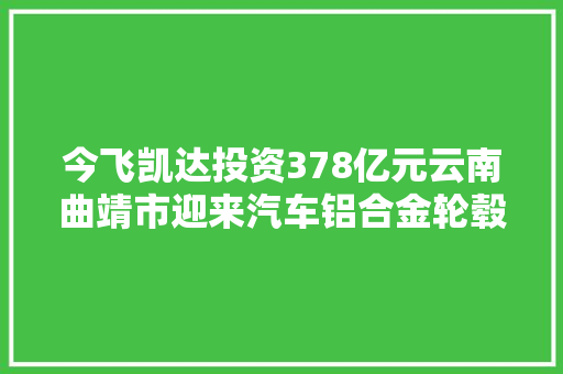 今飞凯达投资378亿元云南曲靖市迎来汽车铝合金轮毂智能制造项目