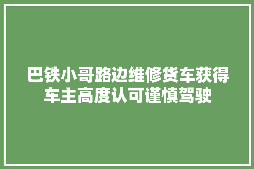 巴铁小哥路边维修货车获得车主高度认可谨慎驾驶